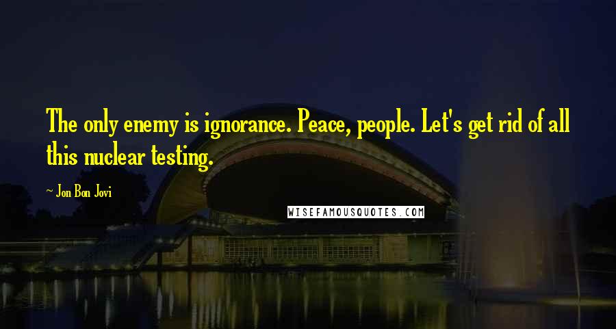 Jon Bon Jovi Quotes: The only enemy is ignorance. Peace, people. Let's get rid of all this nuclear testing.