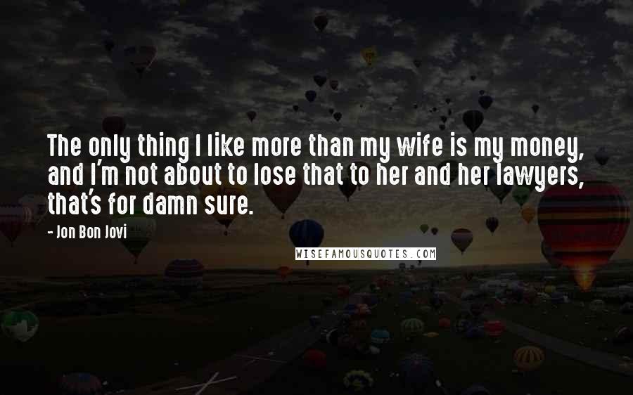 Jon Bon Jovi Quotes: The only thing I like more than my wife is my money, and I'm not about to lose that to her and her lawyers, that's for damn sure.