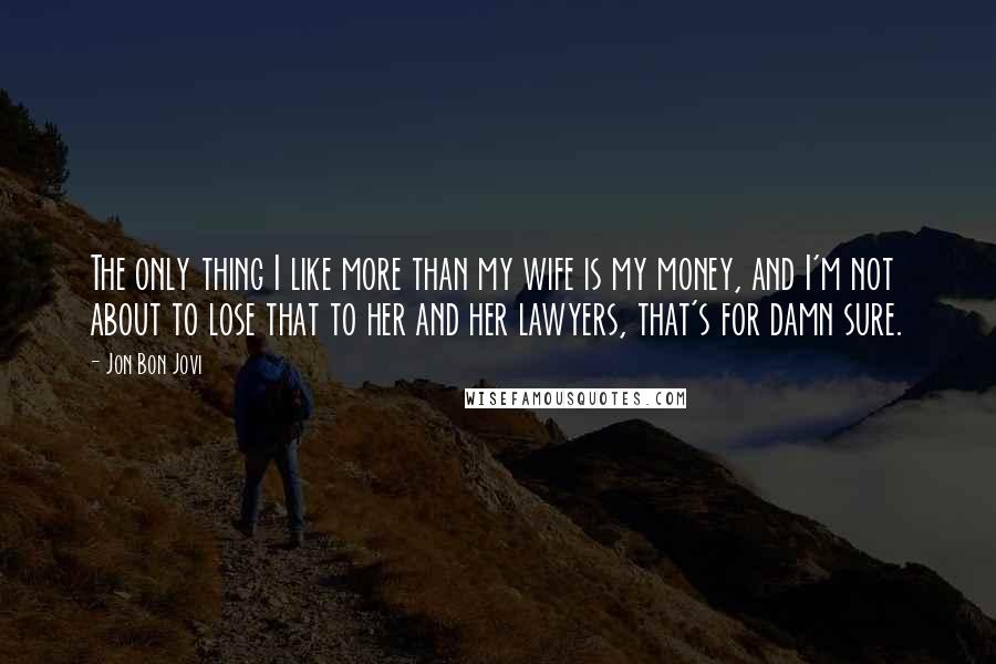 Jon Bon Jovi Quotes: The only thing I like more than my wife is my money, and I'm not about to lose that to her and her lawyers, that's for damn sure.