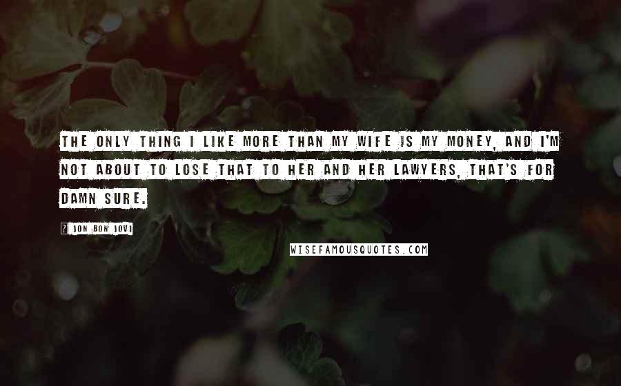 Jon Bon Jovi Quotes: The only thing I like more than my wife is my money, and I'm not about to lose that to her and her lawyers, that's for damn sure.