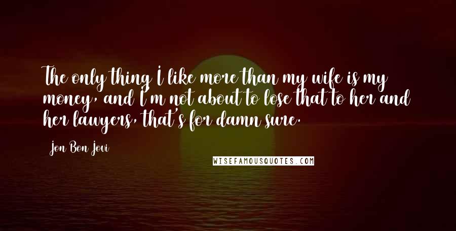 Jon Bon Jovi Quotes: The only thing I like more than my wife is my money, and I'm not about to lose that to her and her lawyers, that's for damn sure.