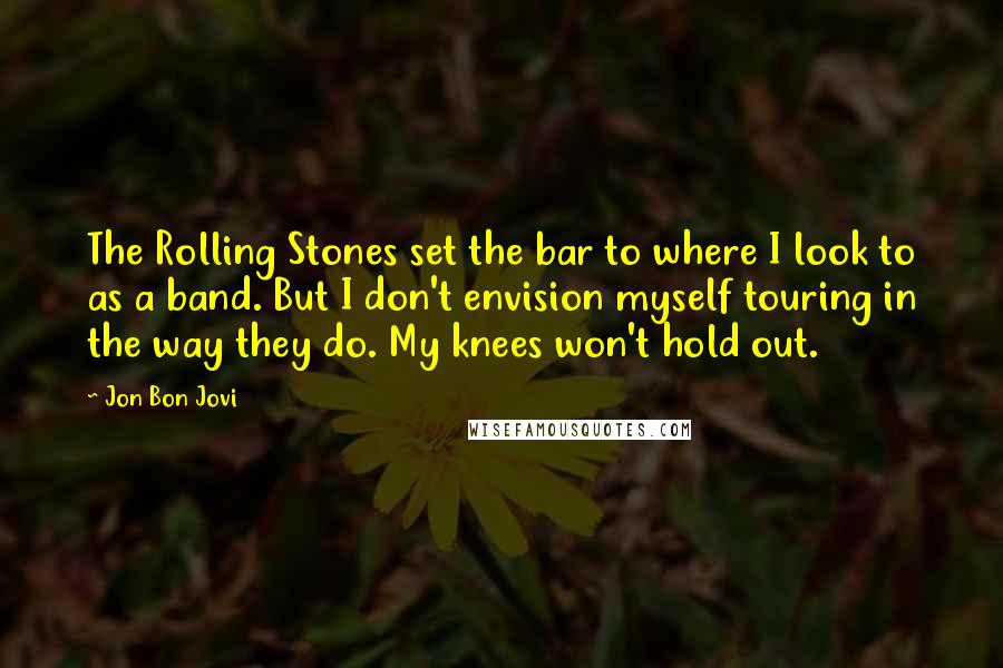 Jon Bon Jovi Quotes: The Rolling Stones set the bar to where I look to as a band. But I don't envision myself touring in the way they do. My knees won't hold out.