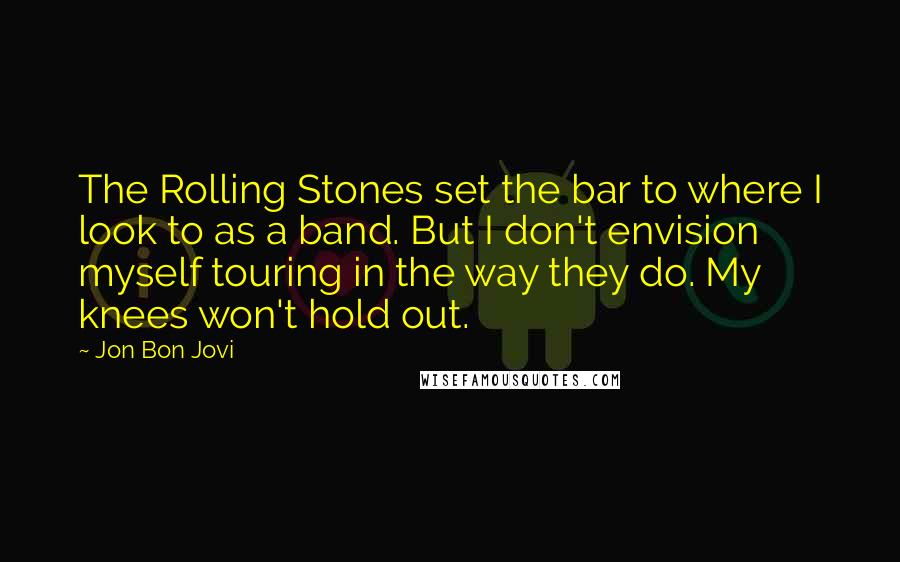 Jon Bon Jovi Quotes: The Rolling Stones set the bar to where I look to as a band. But I don't envision myself touring in the way they do. My knees won't hold out.