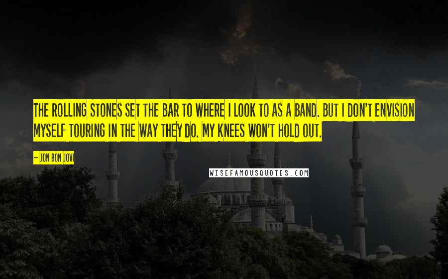 Jon Bon Jovi Quotes: The Rolling Stones set the bar to where I look to as a band. But I don't envision myself touring in the way they do. My knees won't hold out.