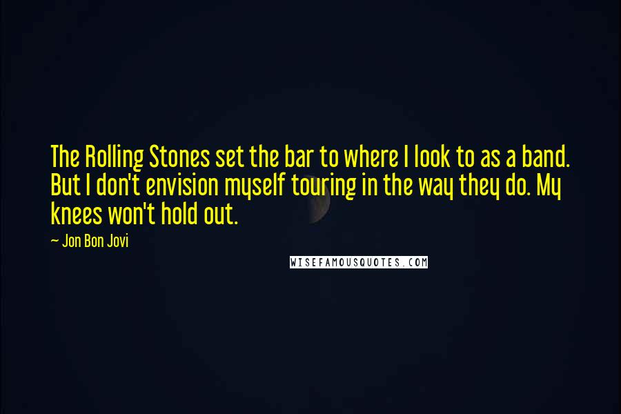 Jon Bon Jovi Quotes: The Rolling Stones set the bar to where I look to as a band. But I don't envision myself touring in the way they do. My knees won't hold out.