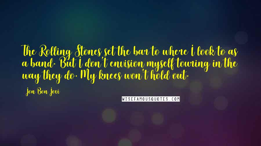 Jon Bon Jovi Quotes: The Rolling Stones set the bar to where I look to as a band. But I don't envision myself touring in the way they do. My knees won't hold out.