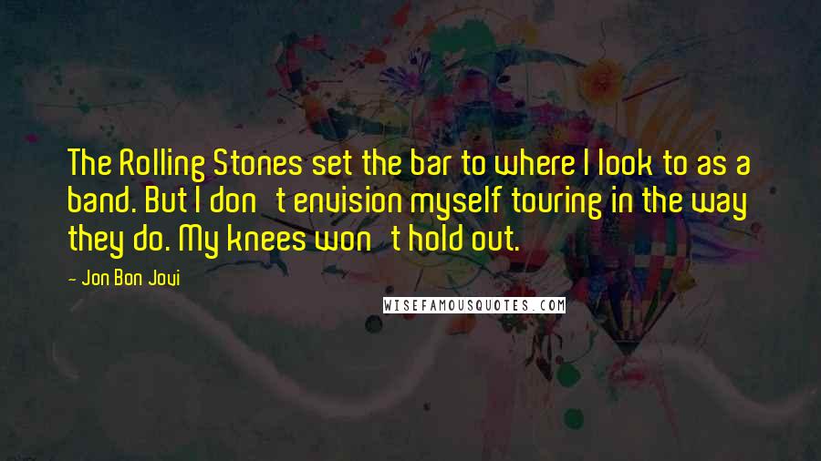 Jon Bon Jovi Quotes: The Rolling Stones set the bar to where I look to as a band. But I don't envision myself touring in the way they do. My knees won't hold out.