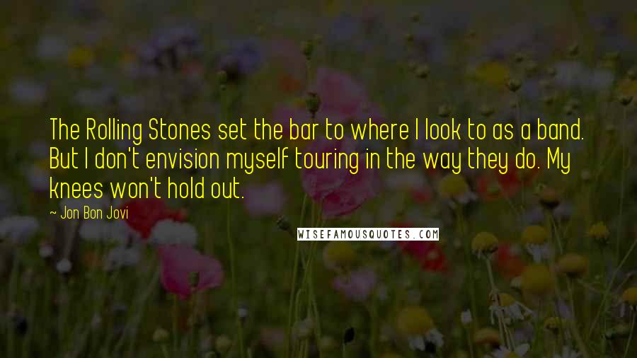 Jon Bon Jovi Quotes: The Rolling Stones set the bar to where I look to as a band. But I don't envision myself touring in the way they do. My knees won't hold out.