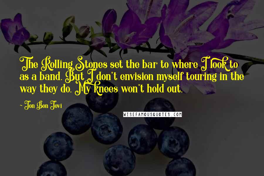 Jon Bon Jovi Quotes: The Rolling Stones set the bar to where I look to as a band. But I don't envision myself touring in the way they do. My knees won't hold out.