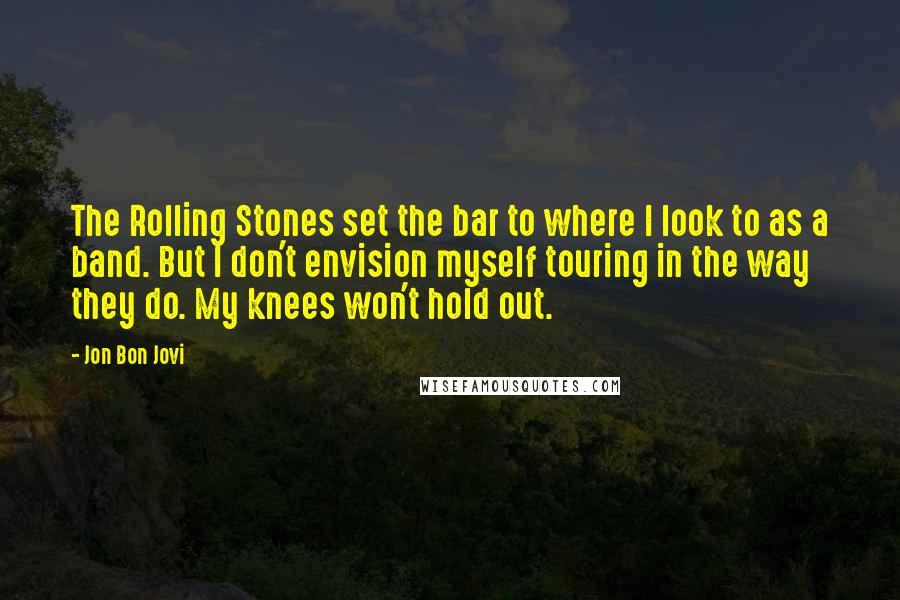 Jon Bon Jovi Quotes: The Rolling Stones set the bar to where I look to as a band. But I don't envision myself touring in the way they do. My knees won't hold out.