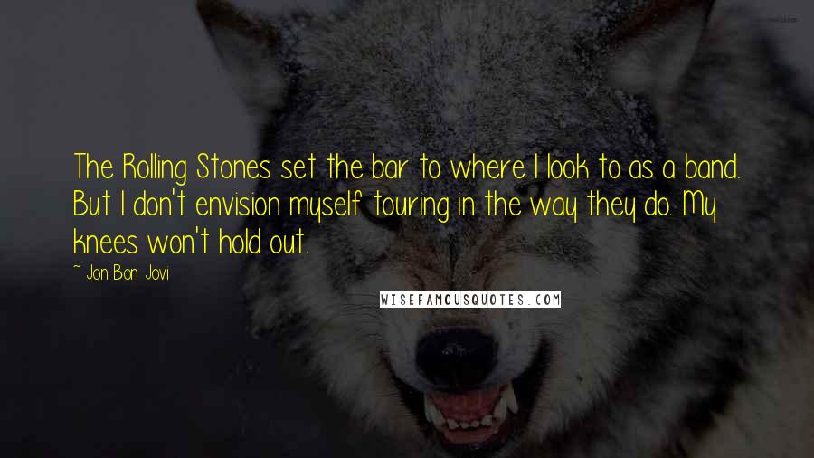 Jon Bon Jovi Quotes: The Rolling Stones set the bar to where I look to as a band. But I don't envision myself touring in the way they do. My knees won't hold out.