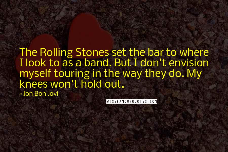 Jon Bon Jovi Quotes: The Rolling Stones set the bar to where I look to as a band. But I don't envision myself touring in the way they do. My knees won't hold out.