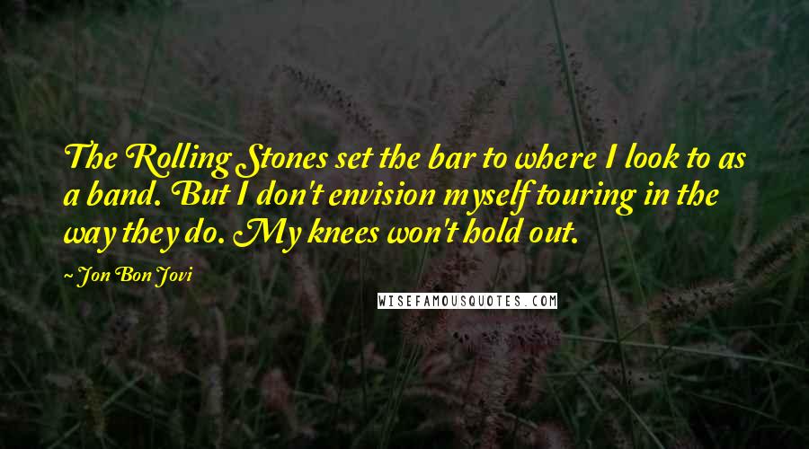 Jon Bon Jovi Quotes: The Rolling Stones set the bar to where I look to as a band. But I don't envision myself touring in the way they do. My knees won't hold out.