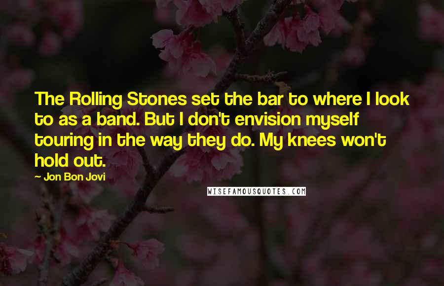 Jon Bon Jovi Quotes: The Rolling Stones set the bar to where I look to as a band. But I don't envision myself touring in the way they do. My knees won't hold out.