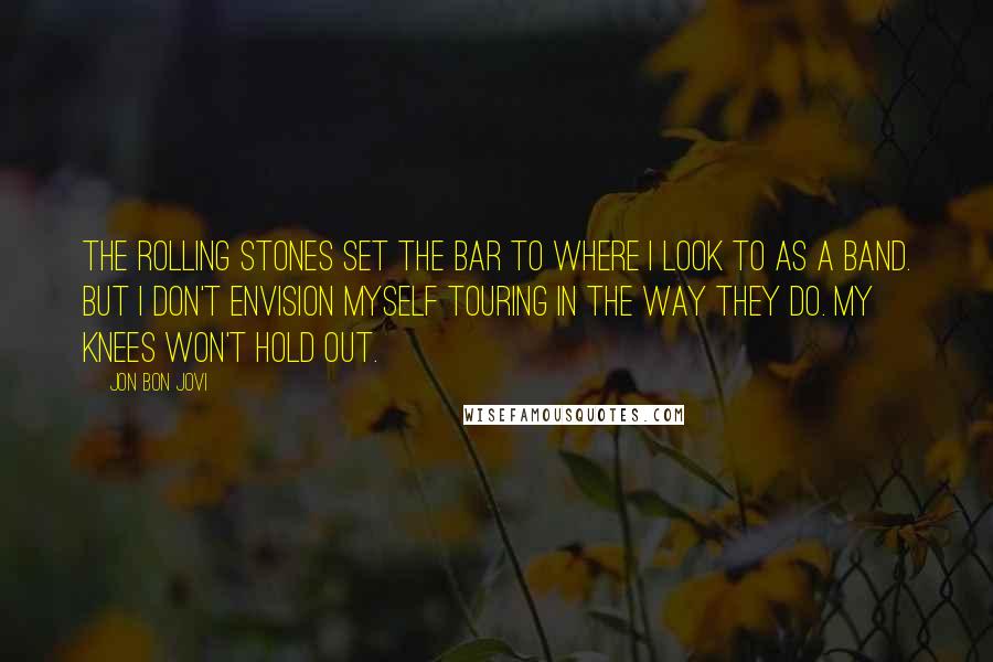 Jon Bon Jovi Quotes: The Rolling Stones set the bar to where I look to as a band. But I don't envision myself touring in the way they do. My knees won't hold out.