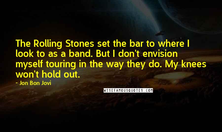Jon Bon Jovi Quotes: The Rolling Stones set the bar to where I look to as a band. But I don't envision myself touring in the way they do. My knees won't hold out.