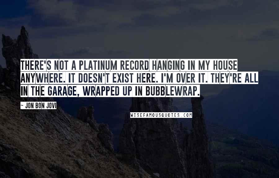 Jon Bon Jovi Quotes: There's not a platinum record hanging in my house anywhere. It doesn't exist here. I'm over it. They're all in the garage, wrapped up in bubblewrap.