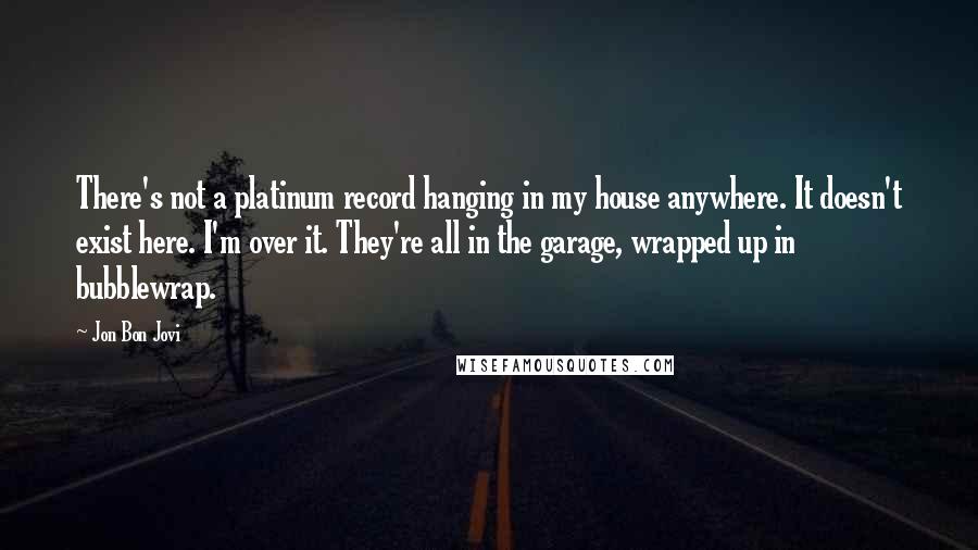 Jon Bon Jovi Quotes: There's not a platinum record hanging in my house anywhere. It doesn't exist here. I'm over it. They're all in the garage, wrapped up in bubblewrap.