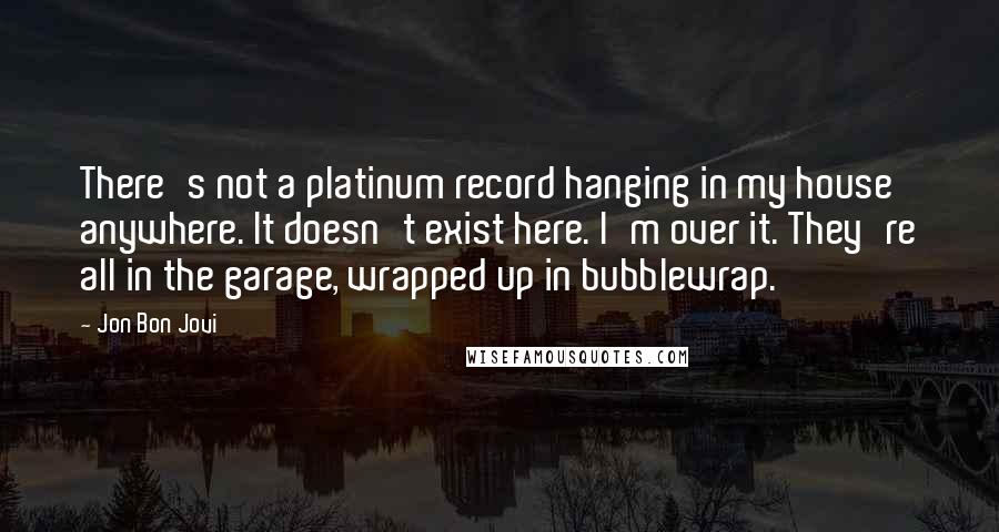Jon Bon Jovi Quotes: There's not a platinum record hanging in my house anywhere. It doesn't exist here. I'm over it. They're all in the garage, wrapped up in bubblewrap.