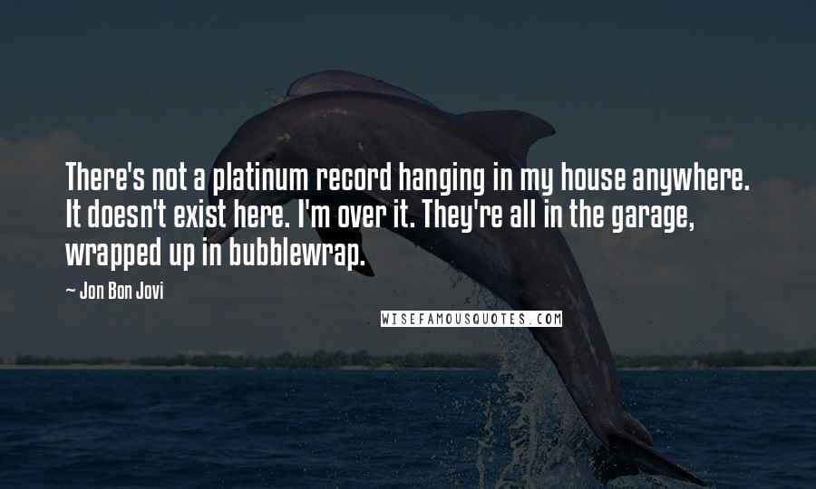 Jon Bon Jovi Quotes: There's not a platinum record hanging in my house anywhere. It doesn't exist here. I'm over it. They're all in the garage, wrapped up in bubblewrap.