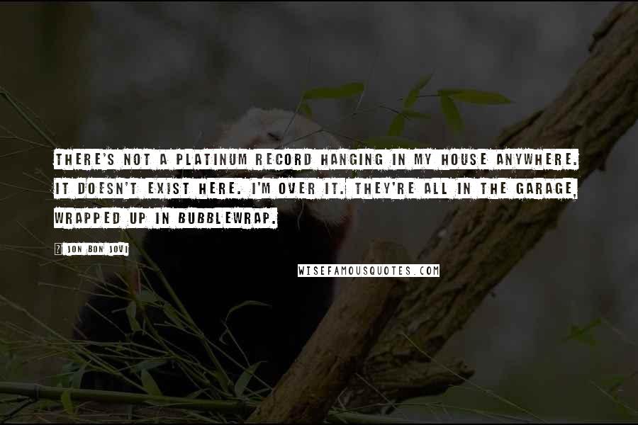 Jon Bon Jovi Quotes: There's not a platinum record hanging in my house anywhere. It doesn't exist here. I'm over it. They're all in the garage, wrapped up in bubblewrap.