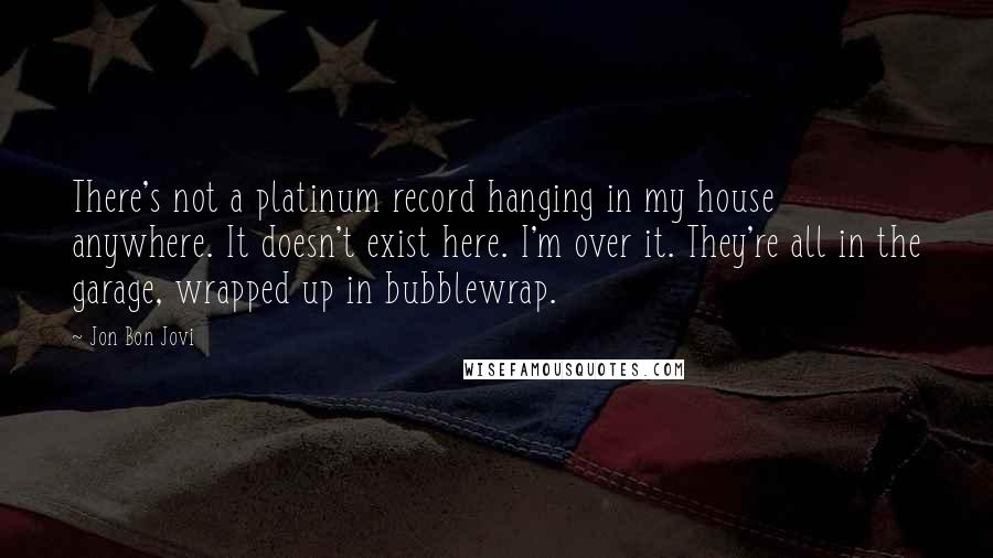 Jon Bon Jovi Quotes: There's not a platinum record hanging in my house anywhere. It doesn't exist here. I'm over it. They're all in the garage, wrapped up in bubblewrap.