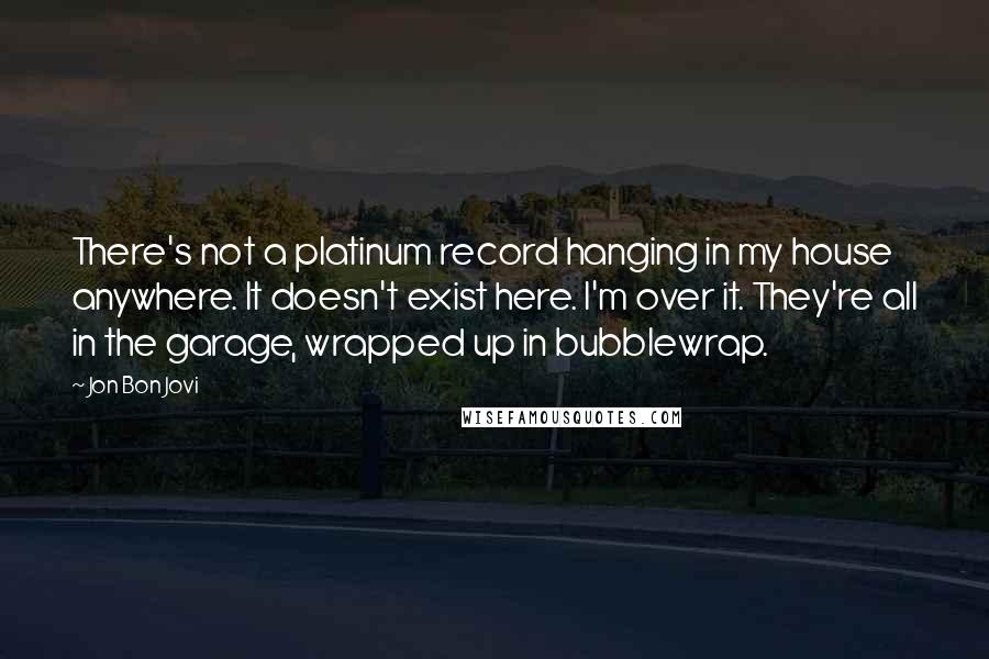 Jon Bon Jovi Quotes: There's not a platinum record hanging in my house anywhere. It doesn't exist here. I'm over it. They're all in the garage, wrapped up in bubblewrap.