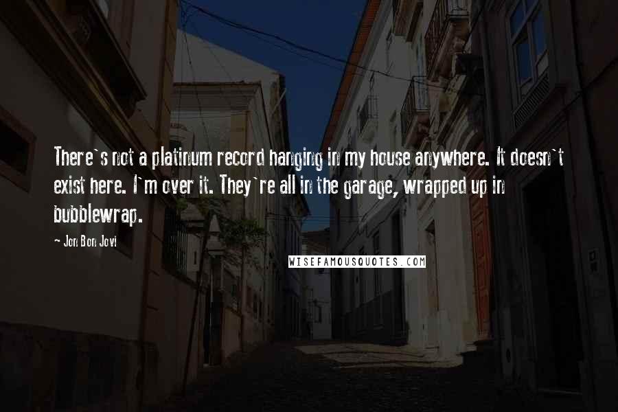 Jon Bon Jovi Quotes: There's not a platinum record hanging in my house anywhere. It doesn't exist here. I'm over it. They're all in the garage, wrapped up in bubblewrap.