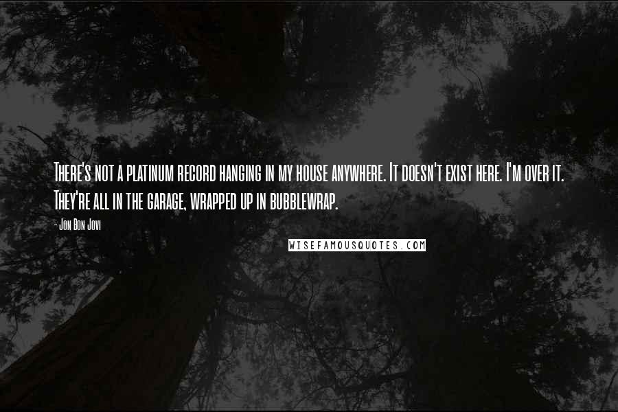 Jon Bon Jovi Quotes: There's not a platinum record hanging in my house anywhere. It doesn't exist here. I'm over it. They're all in the garage, wrapped up in bubblewrap.