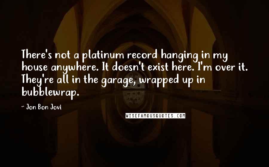 Jon Bon Jovi Quotes: There's not a platinum record hanging in my house anywhere. It doesn't exist here. I'm over it. They're all in the garage, wrapped up in bubblewrap.