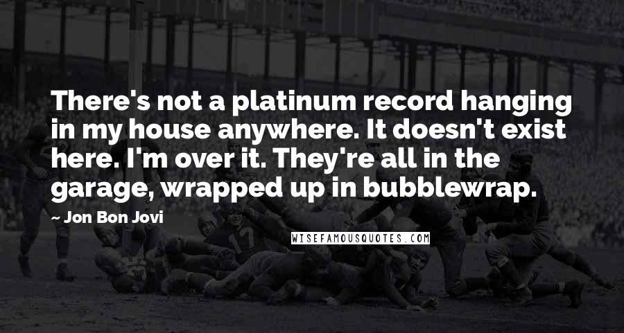 Jon Bon Jovi Quotes: There's not a platinum record hanging in my house anywhere. It doesn't exist here. I'm over it. They're all in the garage, wrapped up in bubblewrap.
