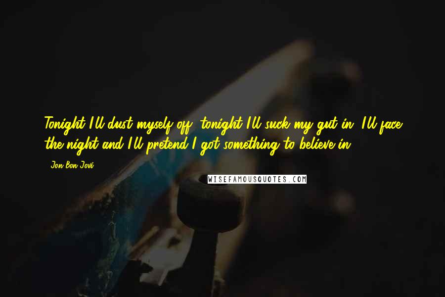 Jon Bon Jovi Quotes: Tonight I'll dust myself off, tonight I'll suck my gut in, I'll face the night and I'll pretend I got something to believe in.