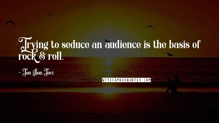 Jon Bon Jovi Quotes: Trying to seduce an audience is the basis of rock & roll.