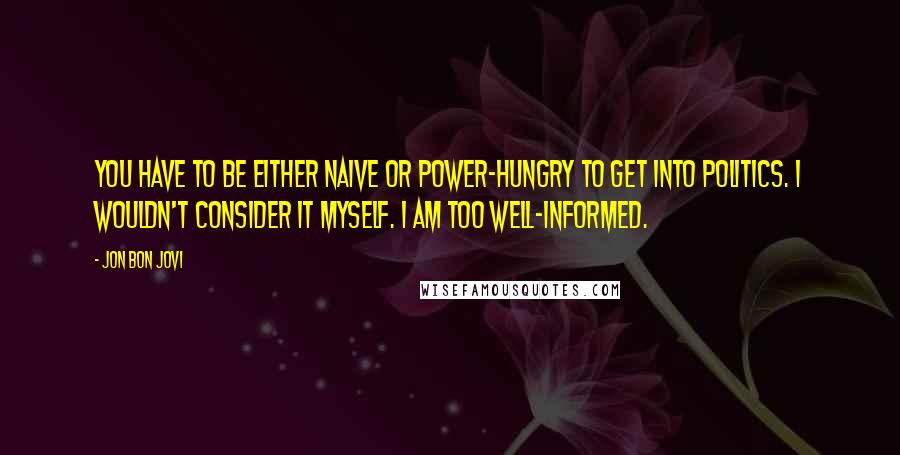 Jon Bon Jovi Quotes: You have to be either naive or power-hungry to get into politics. I wouldn't consider it myself. I am too well-informed.