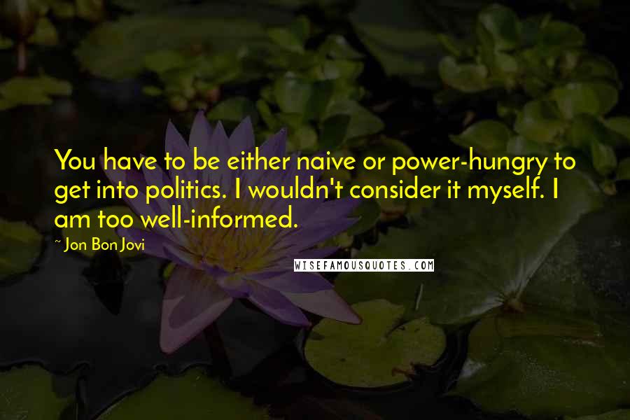 Jon Bon Jovi Quotes: You have to be either naive or power-hungry to get into politics. I wouldn't consider it myself. I am too well-informed.
