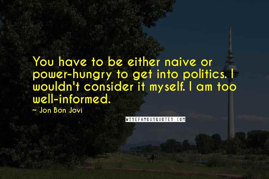 Jon Bon Jovi Quotes: You have to be either naive or power-hungry to get into politics. I wouldn't consider it myself. I am too well-informed.