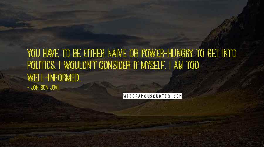 Jon Bon Jovi Quotes: You have to be either naive or power-hungry to get into politics. I wouldn't consider it myself. I am too well-informed.