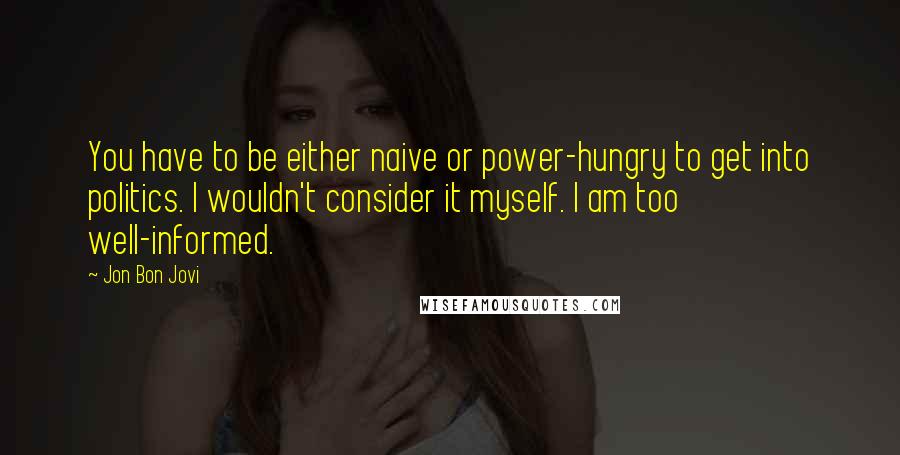 Jon Bon Jovi Quotes: You have to be either naive or power-hungry to get into politics. I wouldn't consider it myself. I am too well-informed.