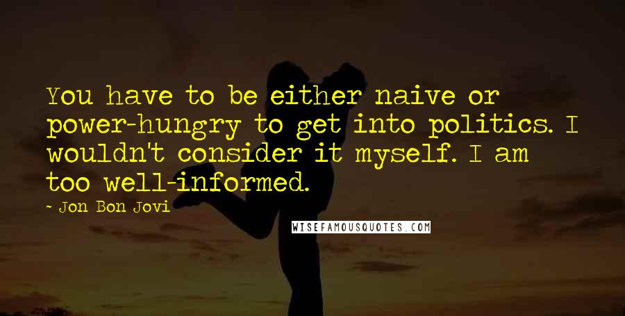 Jon Bon Jovi Quotes: You have to be either naive or power-hungry to get into politics. I wouldn't consider it myself. I am too well-informed.
