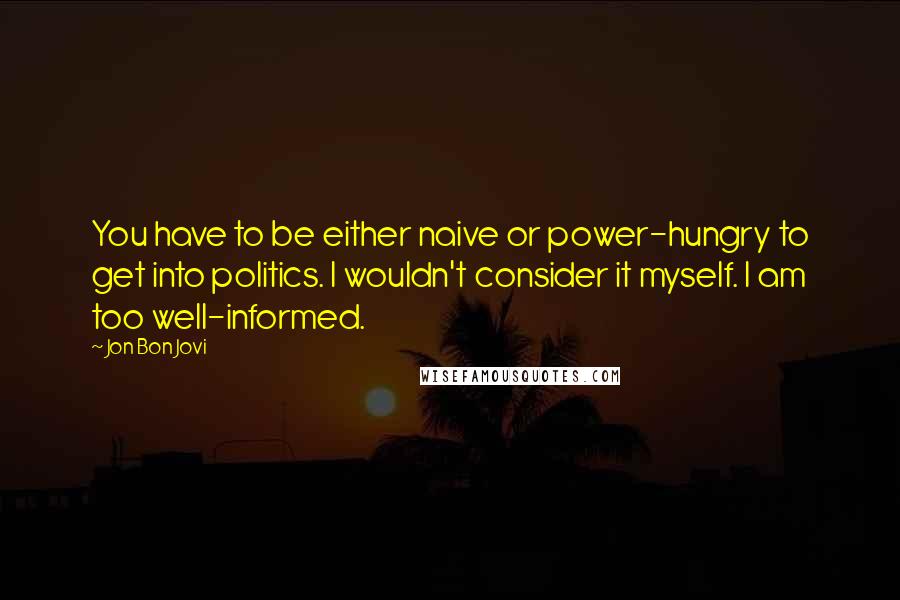 Jon Bon Jovi Quotes: You have to be either naive or power-hungry to get into politics. I wouldn't consider it myself. I am too well-informed.