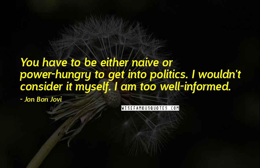Jon Bon Jovi Quotes: You have to be either naive or power-hungry to get into politics. I wouldn't consider it myself. I am too well-informed.