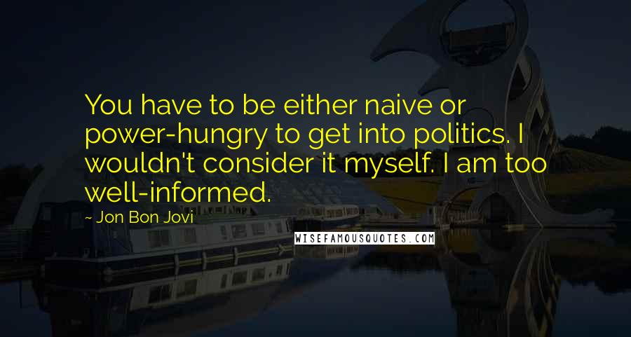 Jon Bon Jovi Quotes: You have to be either naive or power-hungry to get into politics. I wouldn't consider it myself. I am too well-informed.