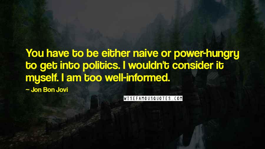 Jon Bon Jovi Quotes: You have to be either naive or power-hungry to get into politics. I wouldn't consider it myself. I am too well-informed.
