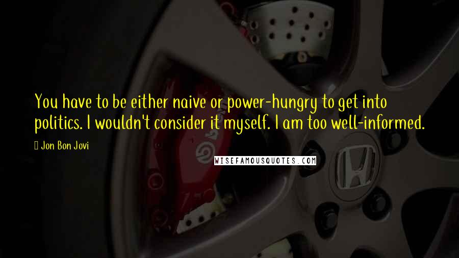 Jon Bon Jovi Quotes: You have to be either naive or power-hungry to get into politics. I wouldn't consider it myself. I am too well-informed.