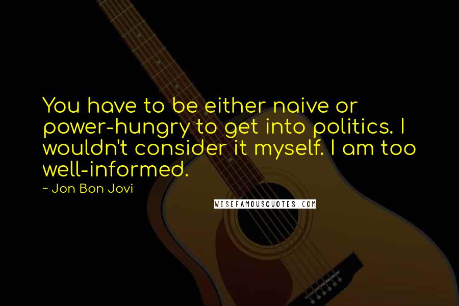 Jon Bon Jovi Quotes: You have to be either naive or power-hungry to get into politics. I wouldn't consider it myself. I am too well-informed.