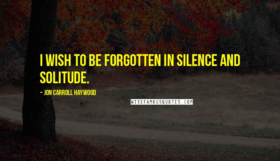 Jon Carroll Haywood Quotes: I wish to be forgotten in silence and solitude.