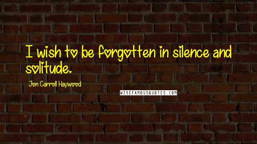 Jon Carroll Haywood Quotes: I wish to be forgotten in silence and solitude.