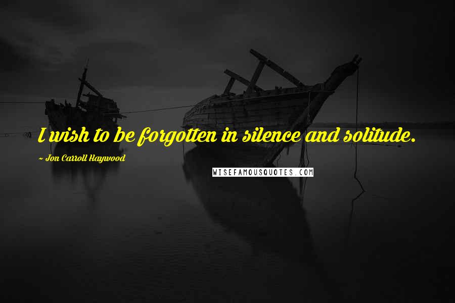 Jon Carroll Haywood Quotes: I wish to be forgotten in silence and solitude.