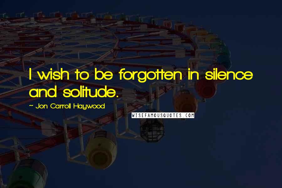 Jon Carroll Haywood Quotes: I wish to be forgotten in silence and solitude.