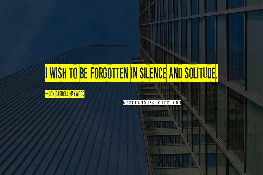 Jon Carroll Haywood Quotes: I wish to be forgotten in silence and solitude.